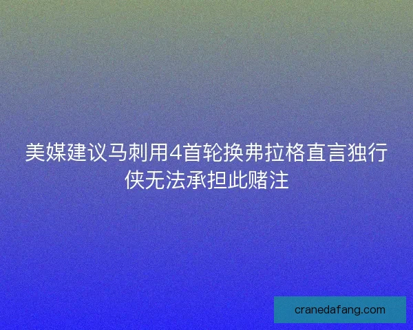 美媒建议马刺用4首轮换弗拉格直言独行侠无法承担此赌注