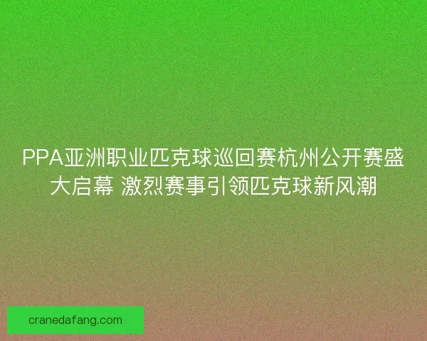 PPA亚洲职业匹克球巡回赛杭州公开赛盛大启幕 激烈赛事引领匹克球新风潮