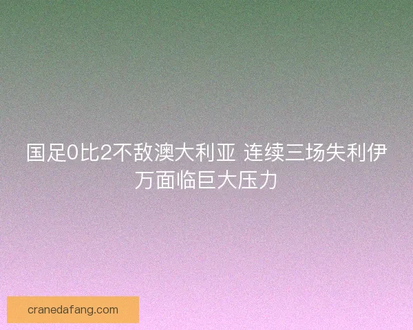 国足0比2不敌澳大利亚 连续三场失利伊万面临巨大压力
