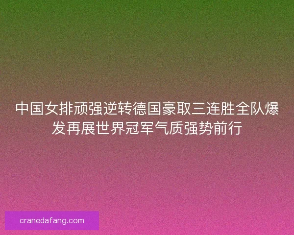 中国女排顽强逆转德国豪取三连胜全队爆发再展世界冠军气质强势前行