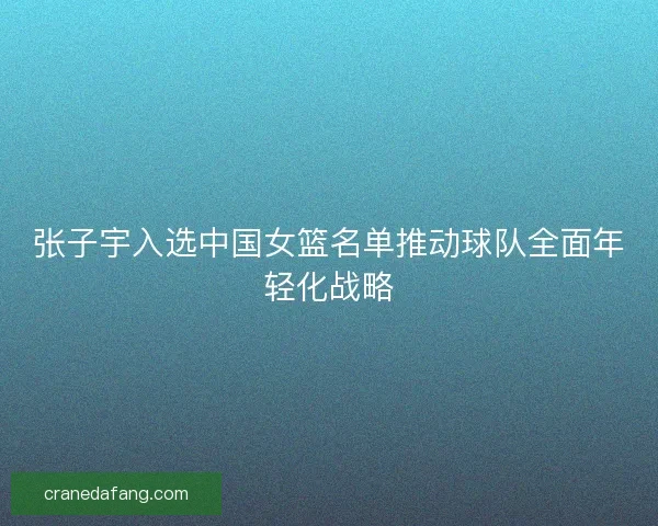 张子宇入选中国女篮名单推动球队全面年轻化战略 张子宇入选中国女篮名单推动球队全面年轻化战略