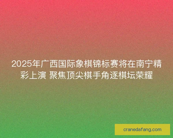 2025年广西国际象棋锦标赛将在南宁精彩上演 聚焦顶尖棋手角逐棋坛荣耀