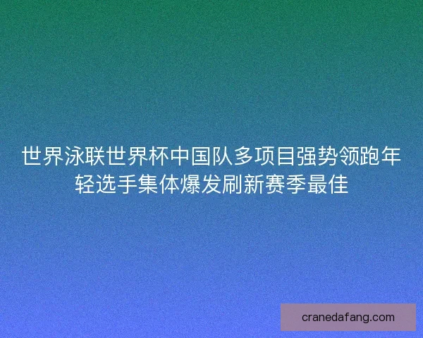 世界泳联世界杯中国队多项目强势领跑年轻选手集体爆发刷新赛季最佳