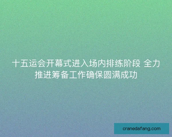 十五运会开幕式进入场内排练阶段 全力推进筹备工作确保圆满成功