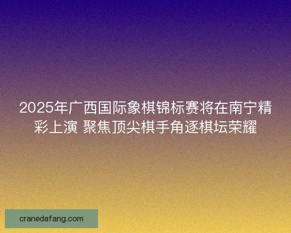 2025年广西国际象棋锦标赛将在南宁精彩上演 聚焦顶尖棋手角逐棋坛荣耀