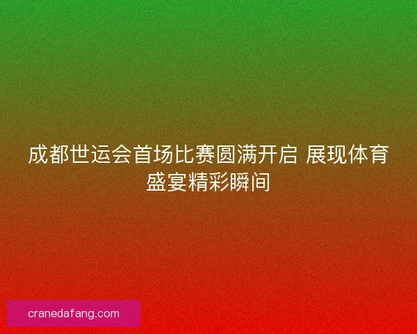 成都世运会首场比赛圆满开启 展现体育盛宴精彩瞬间