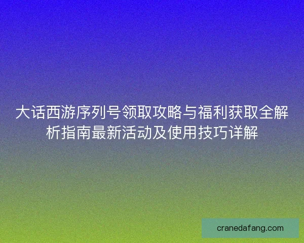 大话西游序列号领取攻略与福利获取全解析指南最新活动及使用技巧详解 大话西游序列号领取攻略与福利获取全解析指南最新活动及使用技巧详解