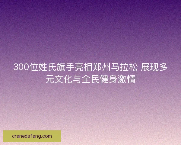 300位姓氏旗手亮相郑州马拉松 展现多元文化与全民健身激情