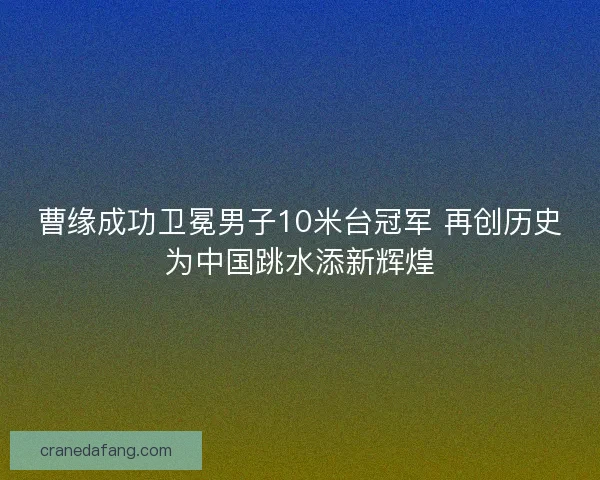曹缘成功卫冕男子10米台冠军 再创历史为中国跳水添新辉煌
